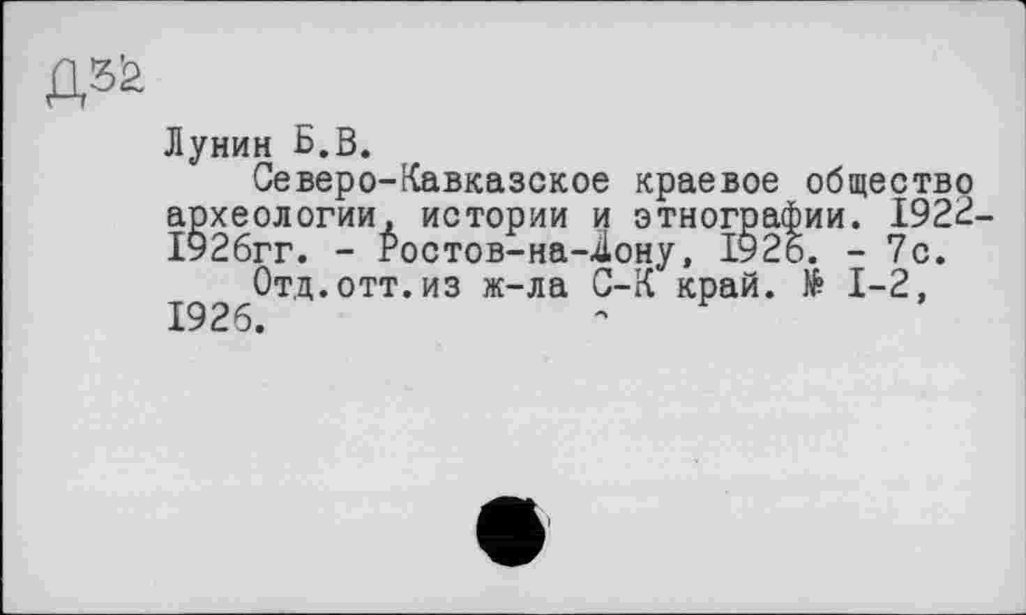 ﻿Лунин Б.В.
Северо-Кавказское краевое общество археологии, истории и этнографии. 1922 1926гг. - Ростов-на-4ону, 1925. - 7с.
Отд.отт.из ж-ла С-К край. № 1-2, 1926.